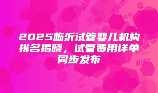 2025临沂试管婴儿机构排名揭晓，试管费用详单同步发布