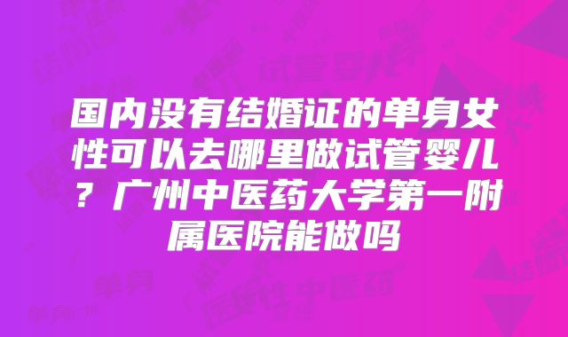 国内没有结婚证的单身女性可以去哪里做试管婴儿?广州中医药大学第一附属医院能做吗