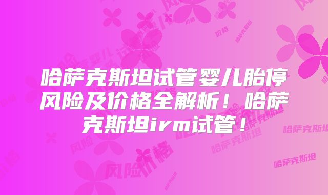 哈萨克斯坦试管婴儿胎停风险及价格全解析！哈萨克斯坦irm试管！