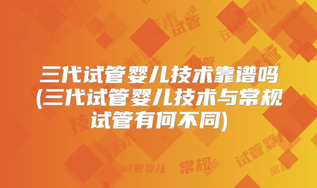 三代试管婴儿技术靠谱吗(三代试管婴儿技术与常规试管有何不同)