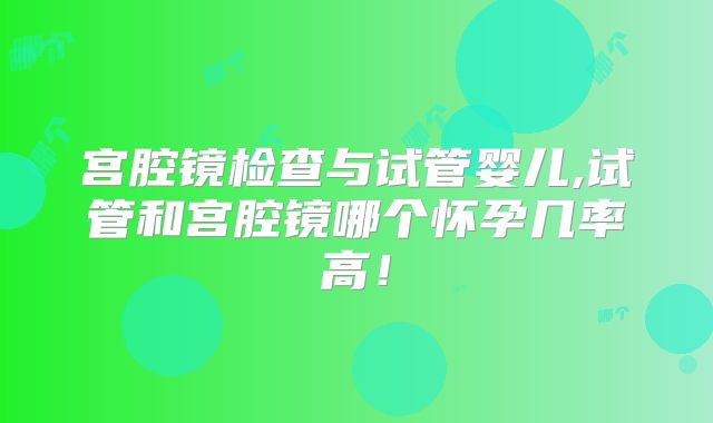 宫腔镜检查与试管婴儿,试管和宫腔镜哪个怀孕几率高！