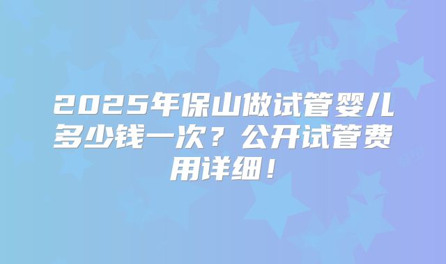 2025年保山做试管婴儿多少钱一次?公开试管费用详细!