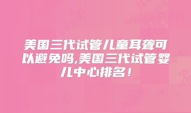 美国三代试管儿童耳聋可以避免吗,美国三代试管婴儿中心排名！
