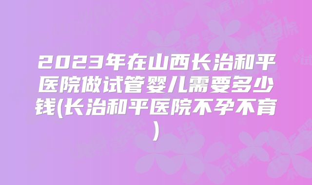 2023年在山西长治和平医院做试管婴儿需要多少钱(长治和平医院不孕不育)