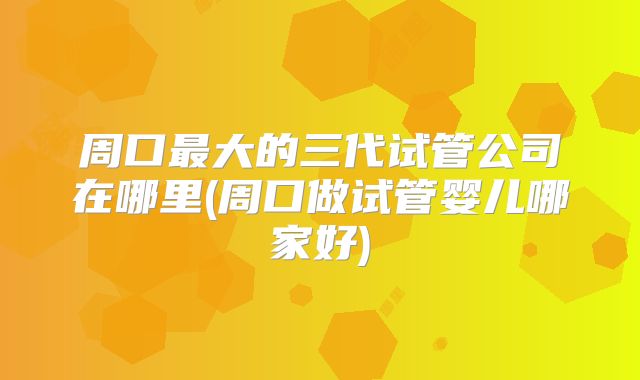 周口最大的三代试管公司在哪里(周口做试管婴儿哪家好)