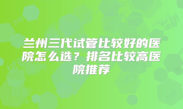 兰州三代试管比较好的医院怎么选？排名比较高医院推荐