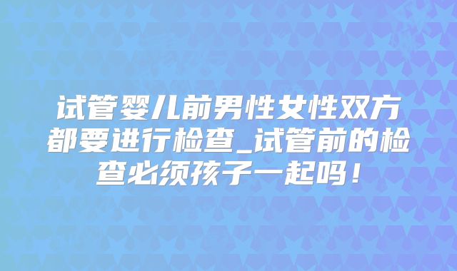 试管婴儿前男性女性双方都要进行检查_试管前的检查必须孩子一起吗！