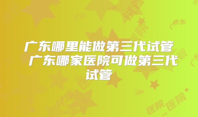 广东哪里能做第三代试管 广东哪家医院可做第三代试管