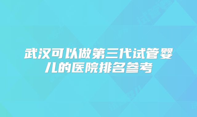 武汉可以做第三代试管婴儿的医院排名参考