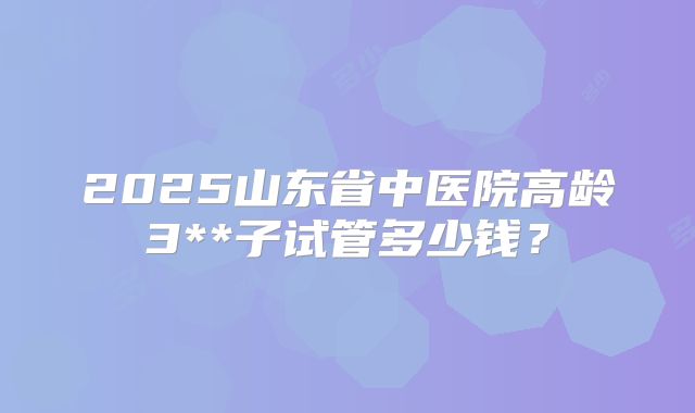 2025山东省中医院高龄3**子试管多少钱？