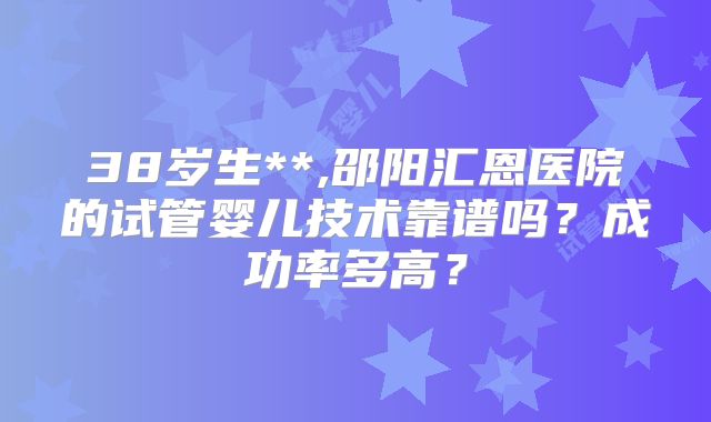 38岁生**,邵阳汇恩医院的试管婴儿技术靠谱吗？成功率多高？