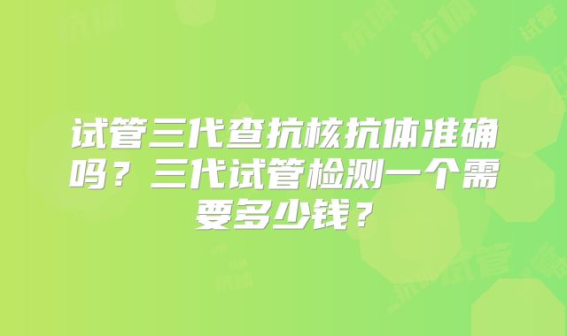 试管三代查抗核抗体准确吗？三代试管检测一个需要多少钱？