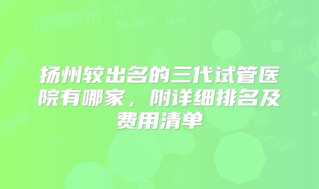 扬州较出名的三代试管医院有哪家，附详细排名及费用清单
