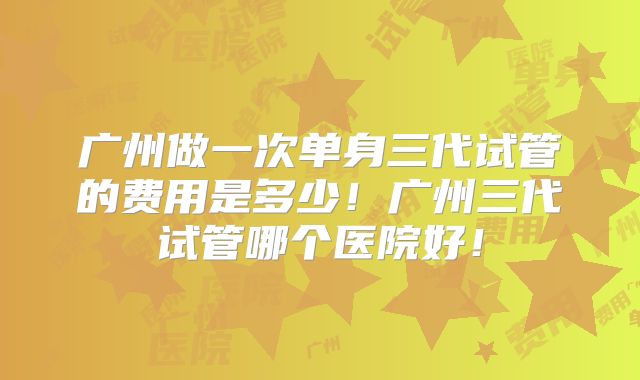 广州做一次单身三代试管的费用是多少!广州三代试管哪个医院好!