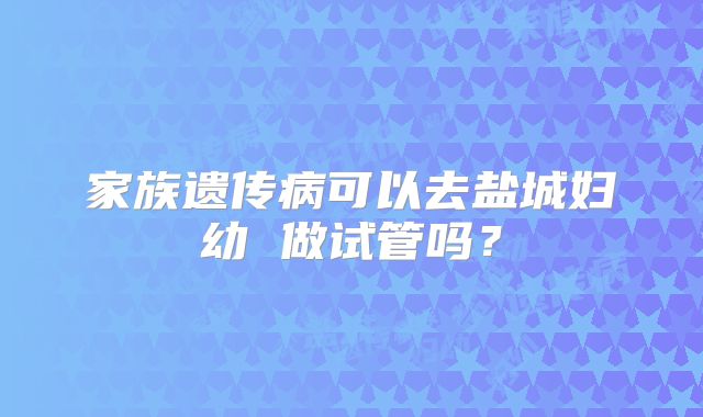 家族遗传病可以去盐城妇幼 做试管吗？
