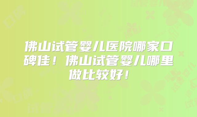 佛山试管婴儿医院哪家口碑佳！佛山试管婴儿哪里做比较好！
