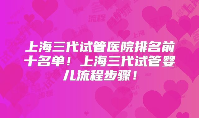 上海三代试管医院排名前十名单！上海三代试管婴儿流程步骤！