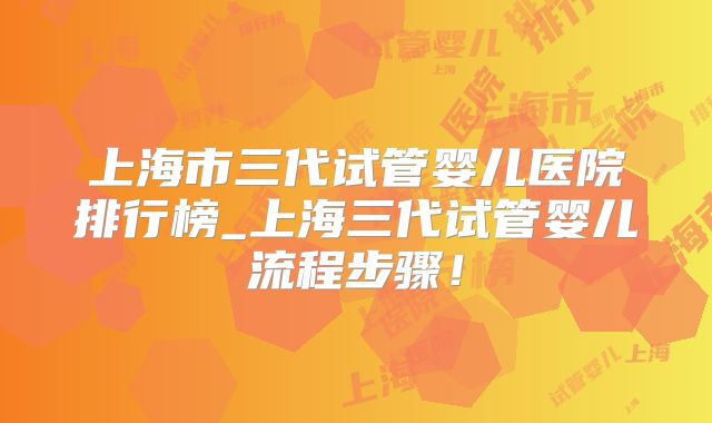 上海市三代试管婴儿医院排行榜_上海三代试管婴儿流程步骤!
