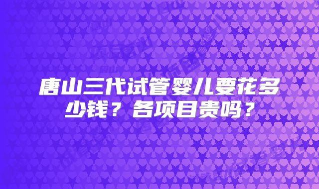 唐山三代试管婴儿要花多少钱？各项目贵吗？
