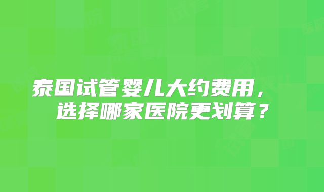 泰国试管婴儿大约费用， 选择哪家医院更划算？