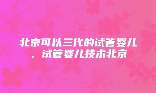 北京可以三代的试管婴儿，试管婴儿技术北京