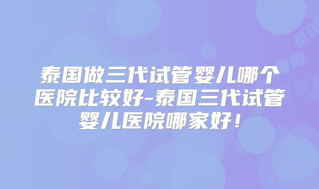 泰国做三代试管婴儿哪个医院比较好-泰国三代试管婴儿医院哪家好！