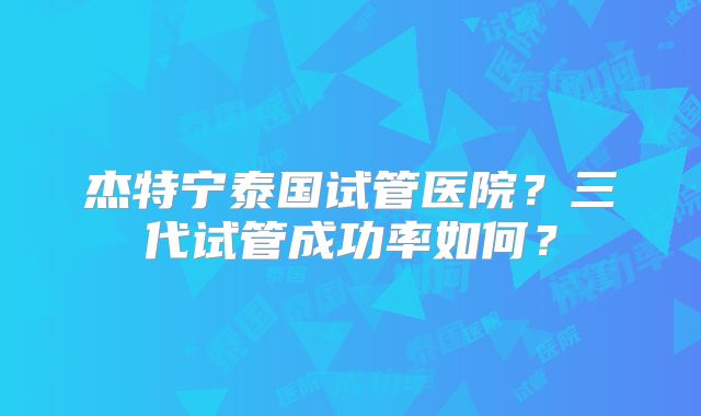 杰特宁泰国试管医院？三代试管成功率如何？