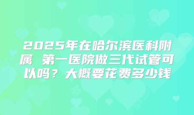 2025年在哈尔滨医科附属 第一医院做三代试管可以吗？大概要花费多少钱