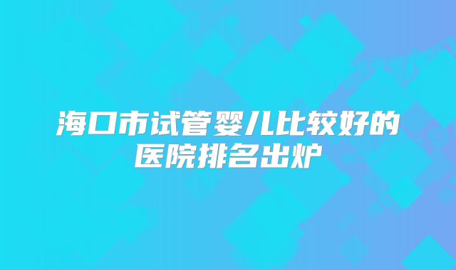 海口市试管婴儿比较好的医院排名出炉