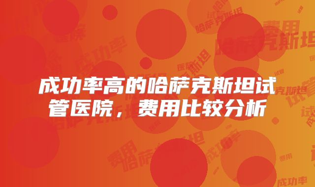 成功率高的哈萨克斯坦试管医院，费用比较分析