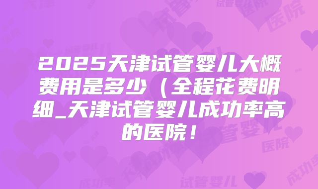 2025天津试管婴儿大概费用是多少(全程花费明细_天津试管婴儿成功率高的医院!