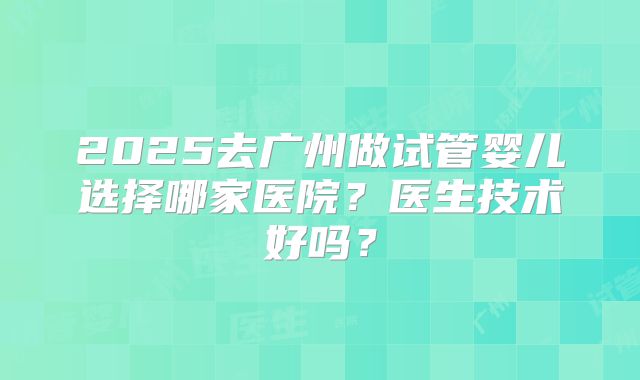 2025去广州做试管婴儿选择哪家医院？医生技术好吗？