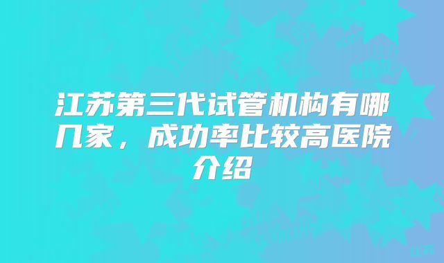 江苏第三代试管机构有哪几家，成功率比较高医院介绍