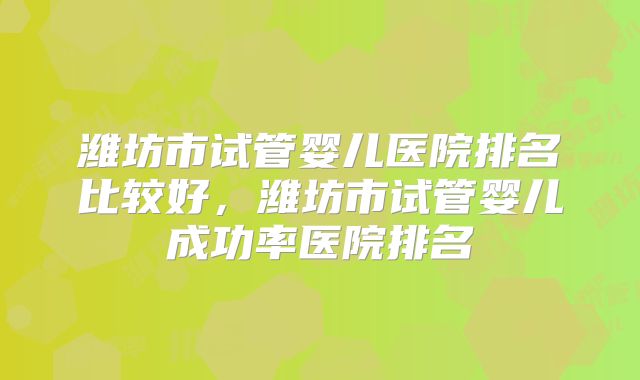 潍坊市试管婴儿医院排名比较好，潍坊市试管婴儿成功率医院排名
