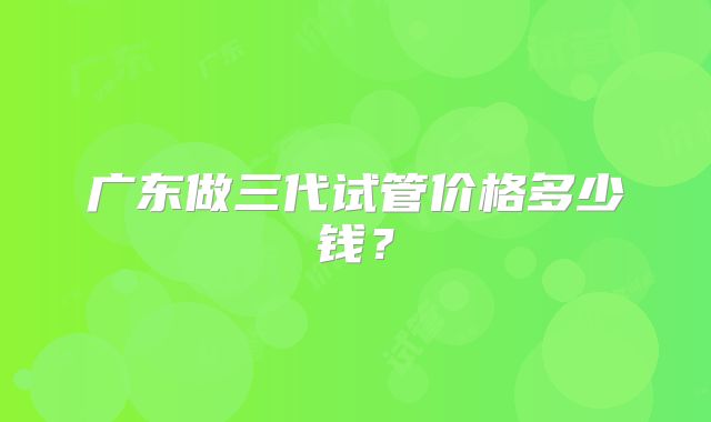广东做三代试管价格多少钱？
