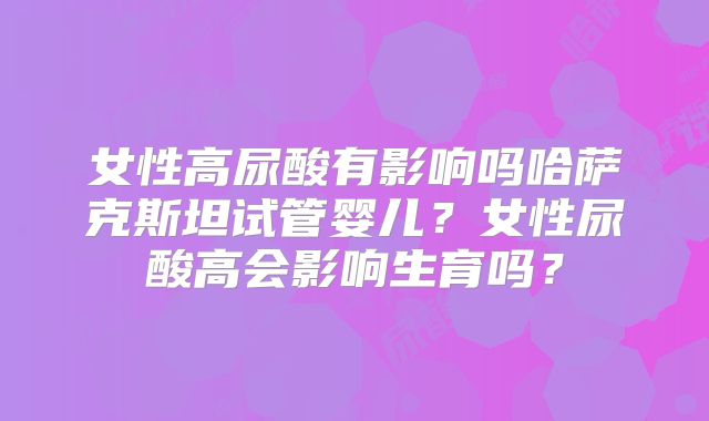 女性高尿酸有影响吗哈萨克斯坦试管婴儿？女性尿酸高会影响生育吗？