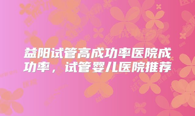 益阳试管高成功率医院成功率，试管婴儿医院推荐