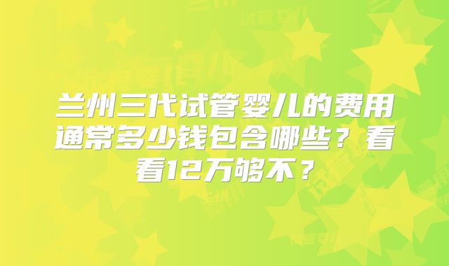 兰州三代试管婴儿的费用通常多少钱包含哪些?看看12万够不?