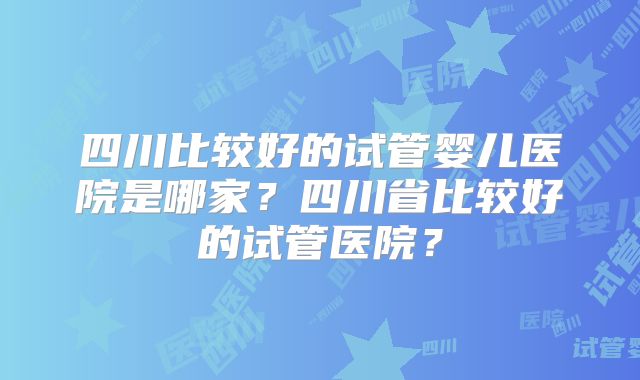 四川比较好的试管婴儿医院是哪家?四川省比较好的试管医院?