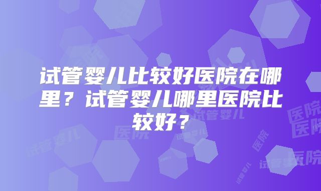 试管婴儿比较好医院在哪里？试管婴儿哪里医院比较好？