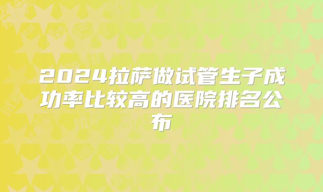 2024拉萨做试管生子成功率比较高的医院排名公布