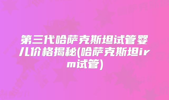 第三代哈萨克斯坦试管婴儿价格揭秘(哈萨克斯坦irm试管)