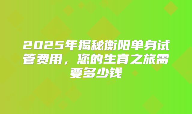 2025年揭秘衡阳单身试管费用,您的生育之旅需要多少钱