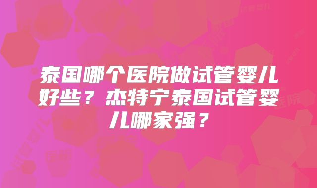 泰国哪个医院做试管婴儿好些？杰特宁泰国试管婴儿哪家强？