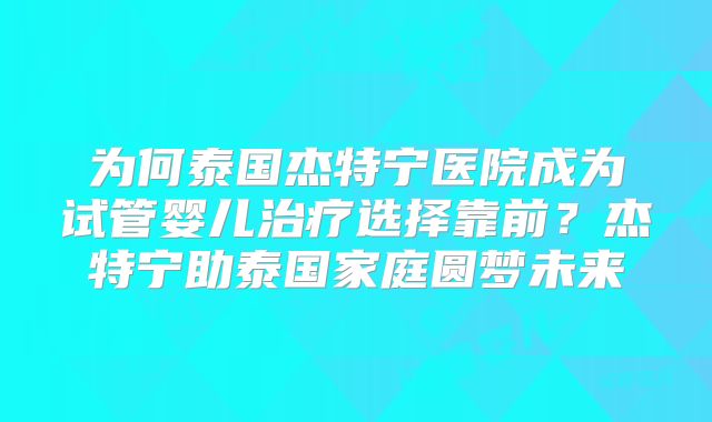 为何泰国杰特宁医院成为试管婴儿治疗选择靠前？杰特宁助泰国家庭圆梦未来