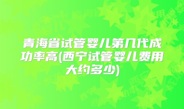青海省试管婴儿第几代成功率高(西宁试管婴儿费用大约多少)