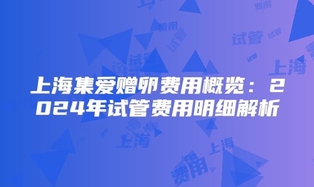 上海集爱赠卵费用概览:2024年试管费用明细解析