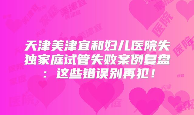 天津美津宜和妇儿医院失独家庭试管失败案例复盘：这些错误别再犯！