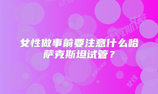 女性做事前要注意什么哈萨克斯坦试管?