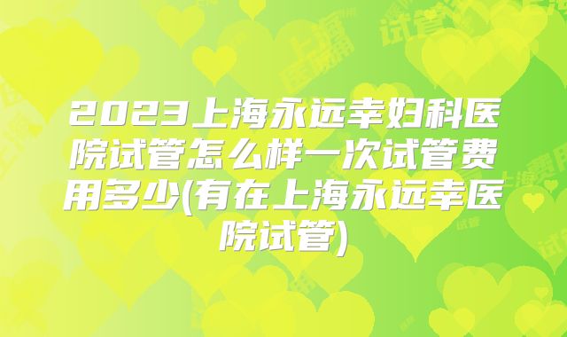 2023上海永远幸妇科医院试管怎么样一次试管费用多少(有在上海永远幸医院试管)